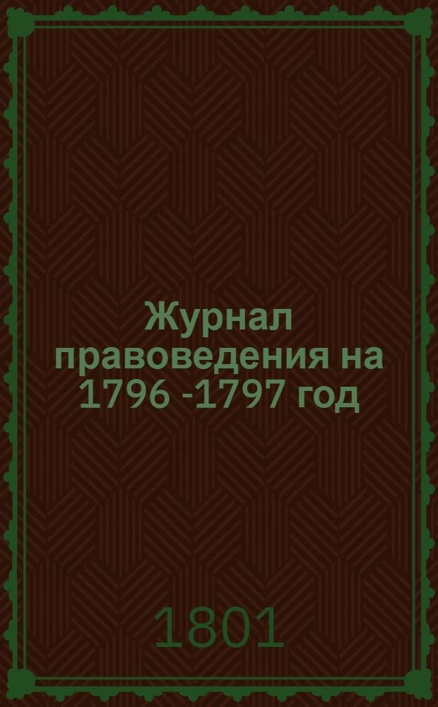Журнал правоведения на 1796 [-1797] год; или Содержание именных высочайших и Правительствующаго Сената указов, в течение 1796 [-1797] года изданных : С показанием: когда они состоялись, где напечатаны, или в какия места посланы. На 1797 год...