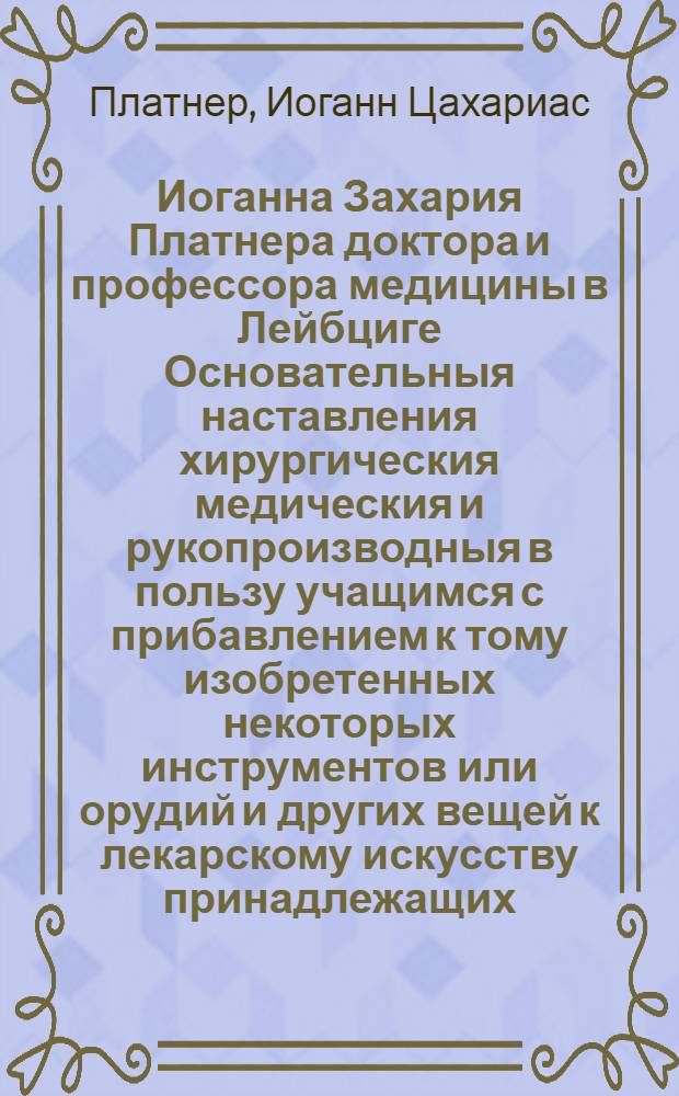 Иоганна Захария Платнера доктора и профессора медицины в Лейбциге Основательныя наставления хирургическия медическия и рукопроизводныя в пользу учащимся с прибавлением к тому изобретенных некоторых инструментов или орудий и других вещей к лекарскому искусству принадлежащих