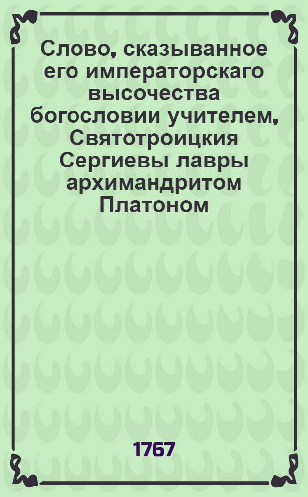 Слово, сказыванное его императорскаго высочества богословии учителем, Святотроицкия Сергиевы лавры архимандритом Платоном, при первом случае его прихода в Лавру февраля 4 дня, 1767 года