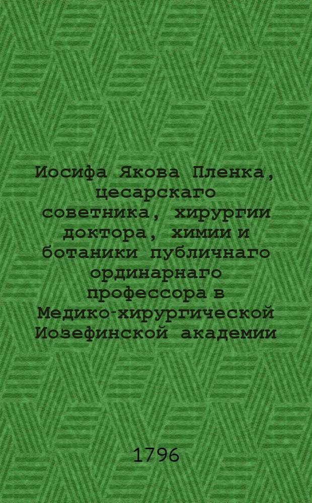 Иосифа Якова Пленка, цесарскаго советника, хирургии доктора, химии и ботаники публичнаго ординарнаго профессора в Медико-хирургической Иозефинской академии, той же Академии безсменнаго секретаря, инспектора армейских аптек и главнаго армейскаго хирурга. О строении частей человеческаго тела или Первыя черты анатомии.