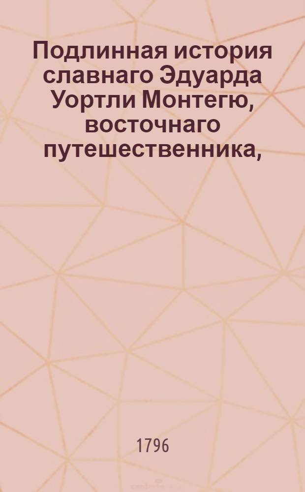 Подлинная история славнаго Эдуарда Уортли Монтегю, восточнаго путешественника, : Содержащая в себе: описание забавных и удивительных его приключений и путешествий; примечания о нравах и обычаях восточных народов; : Многие любопытные анекдоты и известия, взятые из собственных записок сего редкаго человека, и проч. : С его портретом. : Перевод с аглинскаго