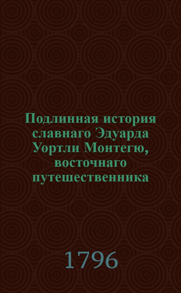 Подлинная история славнаго Эдуарда Уортли Монтегю, восточнаго путешественника : Содержащая в себе: описание забавных и удивительных его приключений и путешествий; примечания о нравах и обычаях восточных народов; Многие любопытные анекдоты и известия, взятые из собственных записок сего редкаго человека, и проч. С его портретом. Перевод с аглинскаго. Ч.1