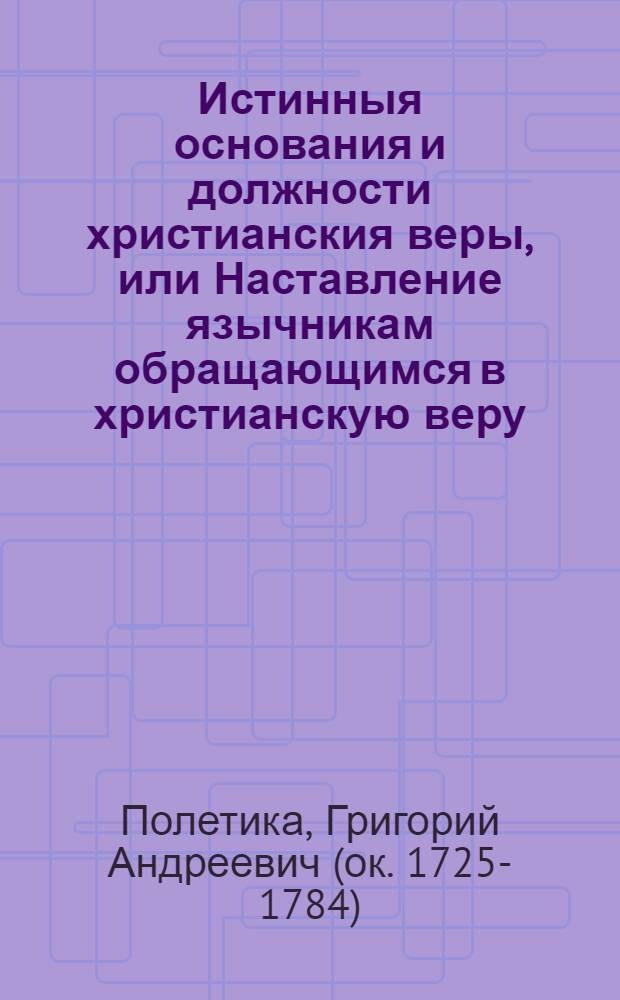 Истинныя основания и должности христианския веры, или Наставление язычникам обращающимся в христианскую веру, : Сочиненное ясным и к понятию всякаго удобным способом, и по дозволению Святейшаго правительствующаго Синода напечатанное