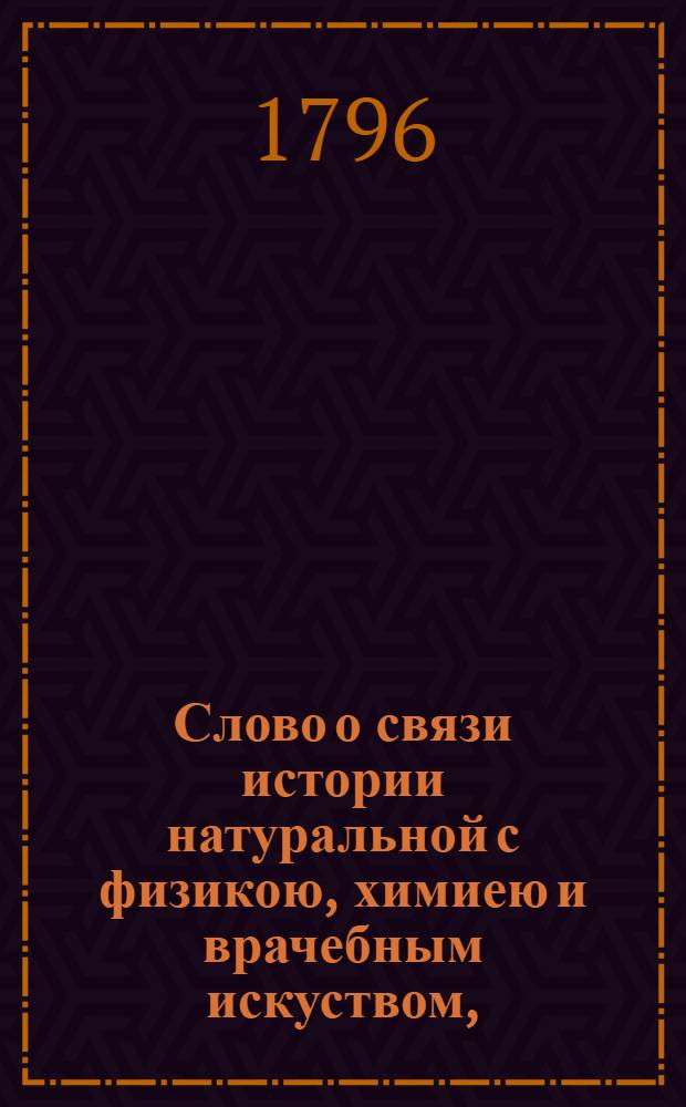 Слово о связи истории натуральной с физикою, химиею и врачебным искуством, : На высокоторжественный и всерадостный день восшествия на всероссийский престол ея величества, благочестивейшия государыни, императрицы Екатерины Алексеевны, премудрыя законодательницы и истинныя матери отечества