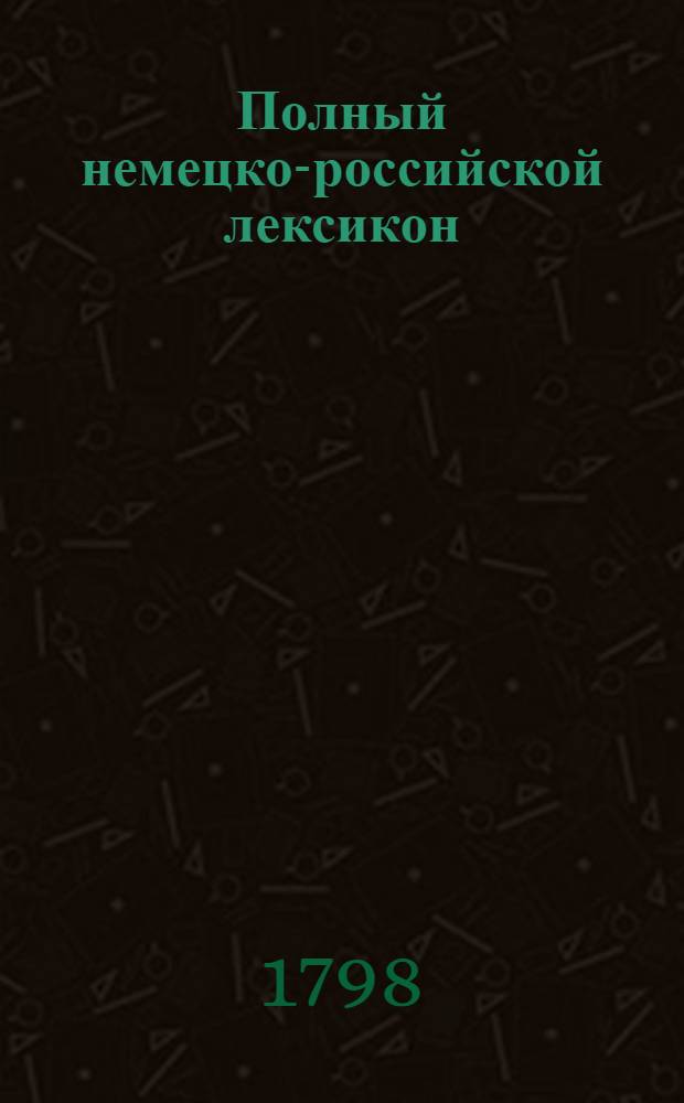 Полный немецко-российской лексикон : Из большаго граматикально-критическаго словаря г. Аделунга составленный, С присовокуплением всех для совершеннаго познания немецкаго языка нужных словоизречений и объяснений;. Ч.1 : A-L
