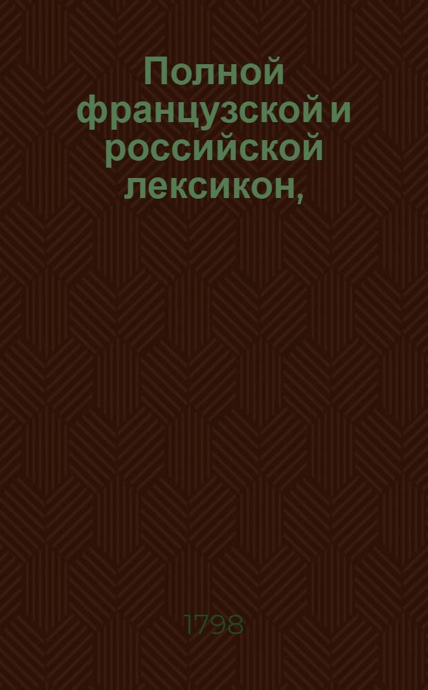 Полной французской и российской лексикон, : С последняго издания лексикона Французской академии на российской язык переведенный