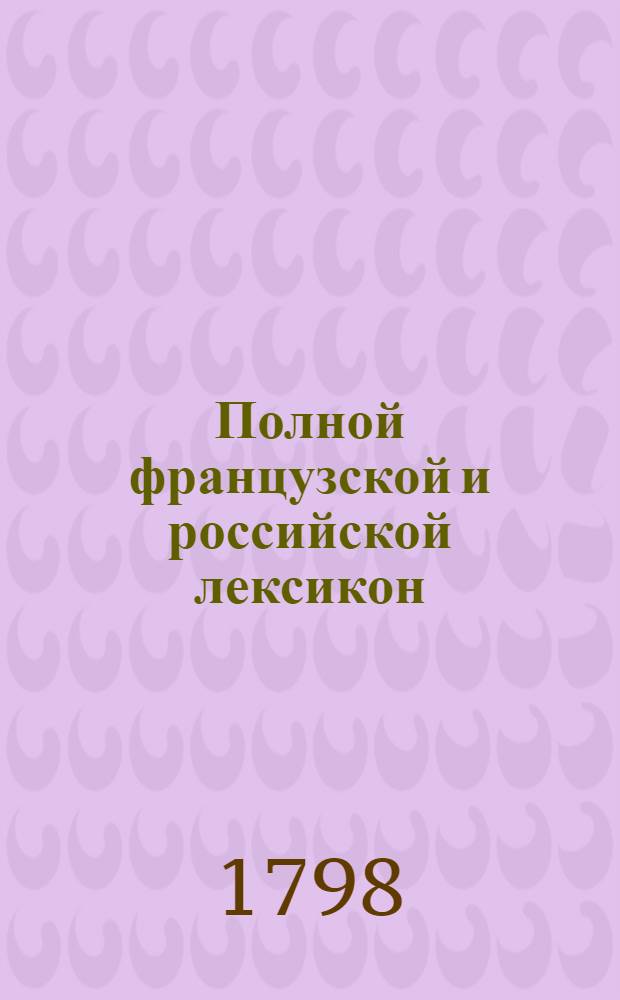 Полной французской и российской лексикон : С последняго издания лексикона Французской академии на российской язык переведенный. Т.1 : A-K