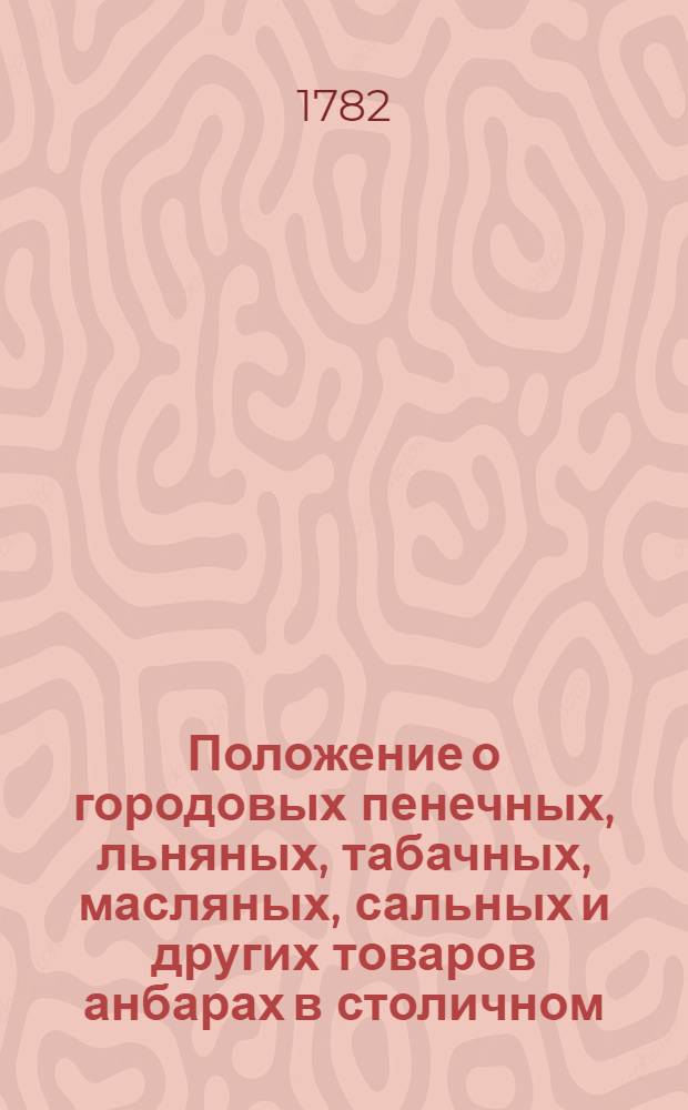 Положение о городовых пенечных, льняных, табачных, масляных, сальных и других товаров анбарах в столичном, губернском и приморском городе святаго Петра. : Сочинены в 1781 году. : Утверждено: В Санткпетербурге апреля 5 дня 1782 года