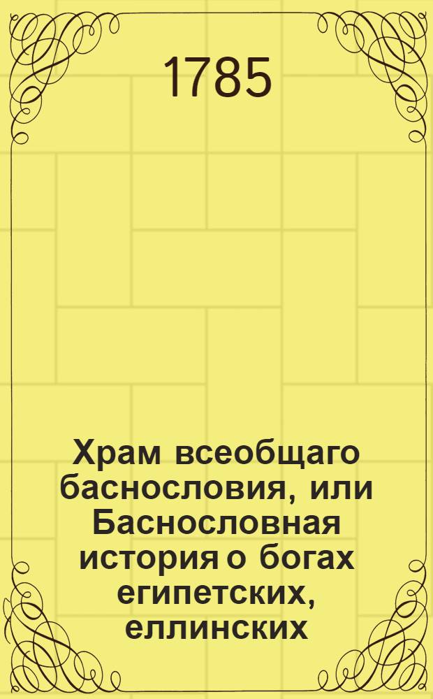 Храм всеобщаго баснословия, или Баснословная история о богах египетских, еллинских, латинских и других, : Заключающая в себе: 1) каждаго бога изображение, родословие, дела, различныя названия, вещи посвященныя, жертвоприношения, обряды, бывающия при оных, празднества и проч. 2) смысл каждыя басни, какой подразумевали баснословы