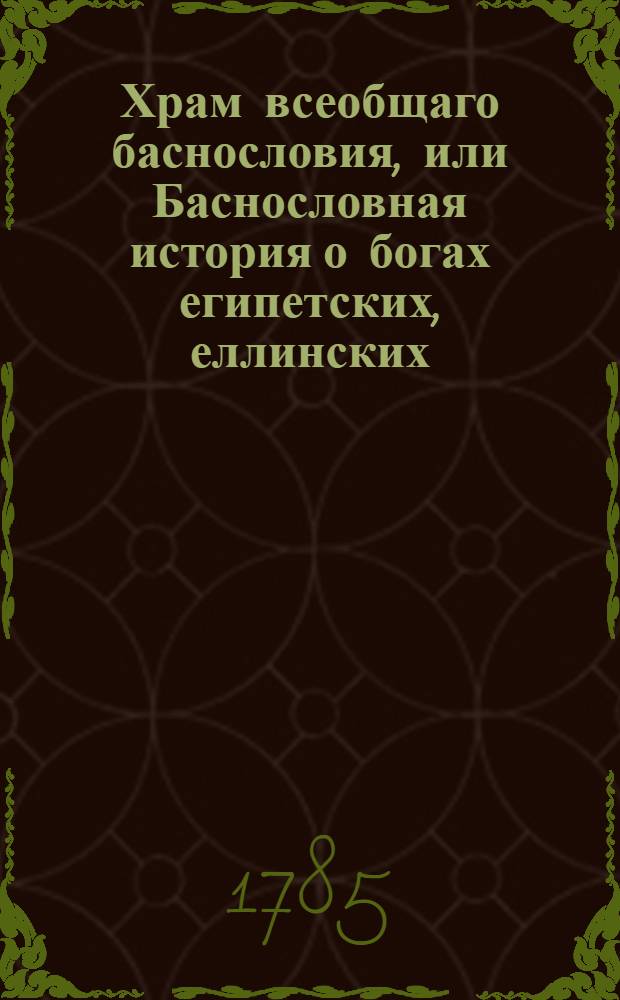 Храм всеобщаго баснословия, или Баснословная история о богах египетских, еллинских, латинских и других : Заключающая в себе: 1) каждаго бога изображение, родословие, дела, различныя названия, вещи посвященныя, жертвоприношения, обряды, бывающия при оных, празднества и проч. 2) смысл каждыя басни, какой подразумевали баснословы. Ч.1