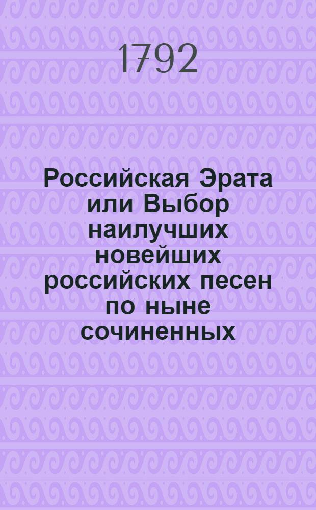 Российская Эрата или Выбор наилучших новейших российских песен по ныне сочиненных, любовных, нежных, городских, пастушьих, любовных на старинный русский вкус, простонародных, святошных, свадебных, караводных, маскерадных, малороссийских, сатирических, столовых, военных, театральных и нравоучительных. Ч.3