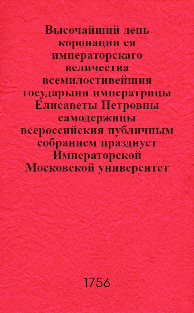 Высочайший день коронации ея императорскаго величества всемилостивейшия государыни императрицы Елисаветы Петровны самодержицы всероссийския публичным собранием празднует Императорской Московской университет. : Апреля 26 дня 1756 года
