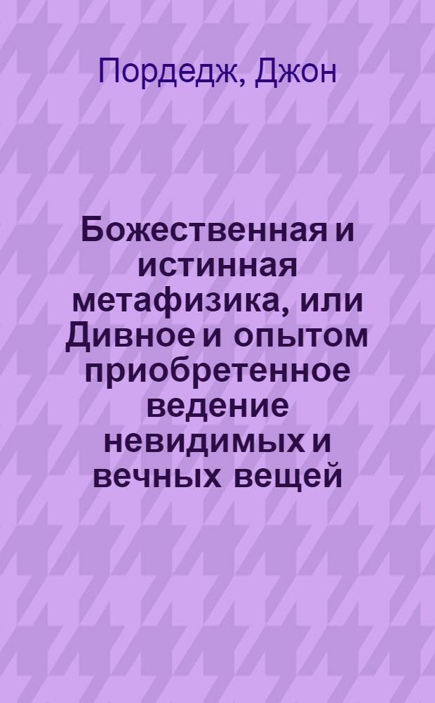 Божественная и истинная метафизика, или Дивное и опытом приобретенное ведение невидимых и вечных вещей,