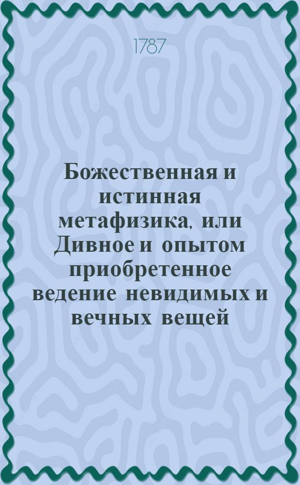 Божественная и истинная метафизика, или Дивное и опытом приобретенное ведение невидимых и вечных вещей. Ч.1, : Содержащая введение в двух книгах