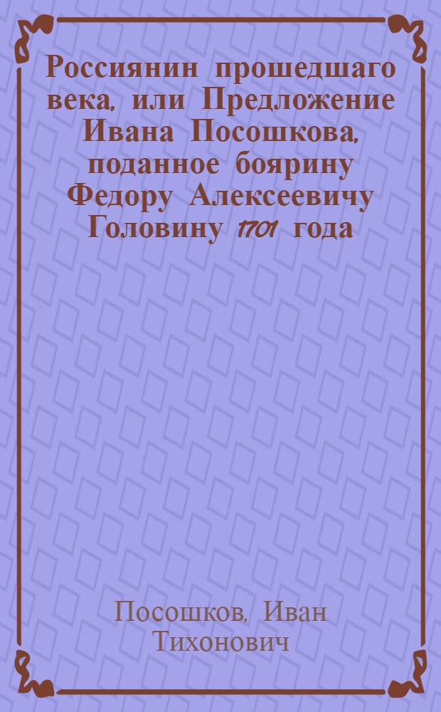Россиянин прошедшаго века, или Предложение Ивана Посошкова, поданное боярину Федору Алексеевичу Головину 1701 года; : С присовокуплением Отеческаго завещательнаго поучения, посланному для учения в дальния страны, юному сыну, писанное в 1708 году