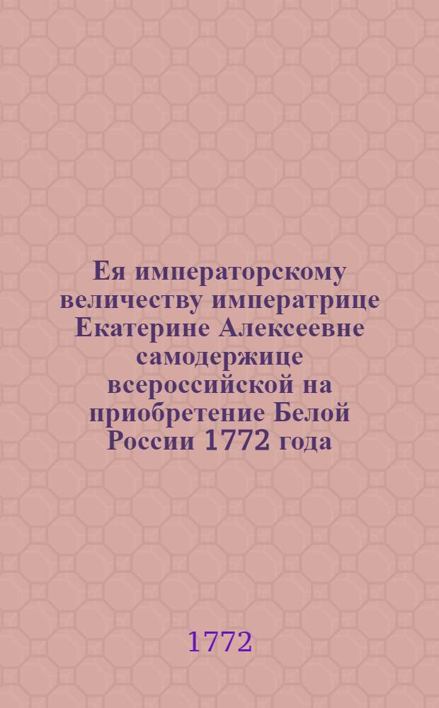 Ея императорскому величеству императрице Екатерине Алексеевне самодержице всероссийской на приобретение Белой России 1772 года