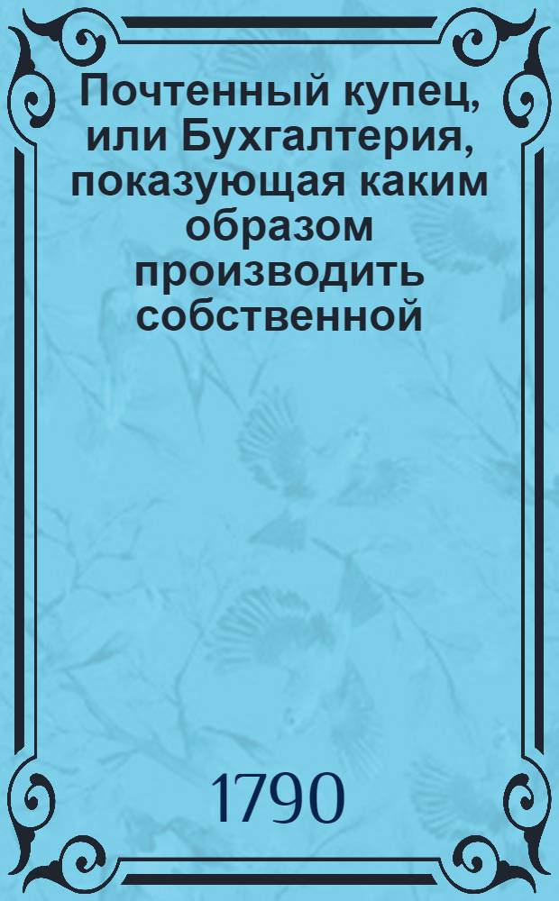Почтенный купец, или Бухгалтерия, показующая каким образом производить собственной, по коммисиям и товарищеской торг, как в государстве, так и вне онаго, водою и сухим путем;. [Ч.1]