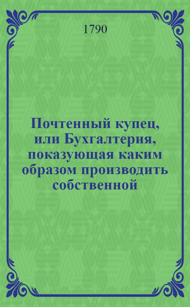 Почтенный купец, или Бухгалтерия, показующая каким образом производить собственной, по коммисиям и товарищеской торг, как в государстве, так и вне онаго, водою и сухим путем;. [Ч.2]