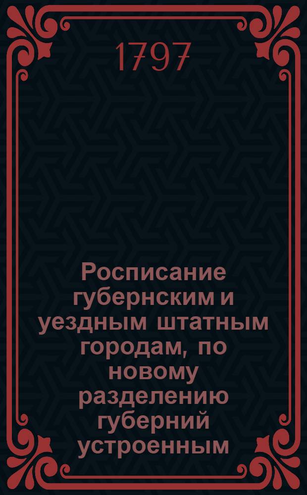 Росписание губернским и уездным штатным городам, по новому разделению губерний устроенным, : С показанием разстояния от обеих столиц и от губернскаго города