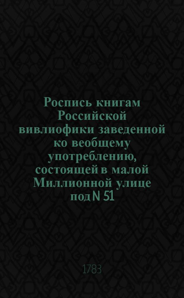 Роспись книгам Российской вивлиофики заведенной ко веобщему употреблению, состоящей в малой Миллионной улице под N 51. : Первое отделение 1783 года