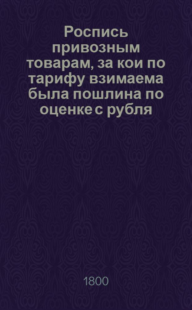 Роспись привозным товарам, за кои по тарифу взимаема была пошлина по оценке с рубля, ныне же обложенным пошлиною со счета и меры. : Утверждена: Г.Гатчина декабря 7 дня 1799 года