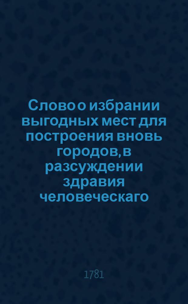 Слово о избрании выгодных мест для построения вновь городов, в разсуждении здравия человеческаго.