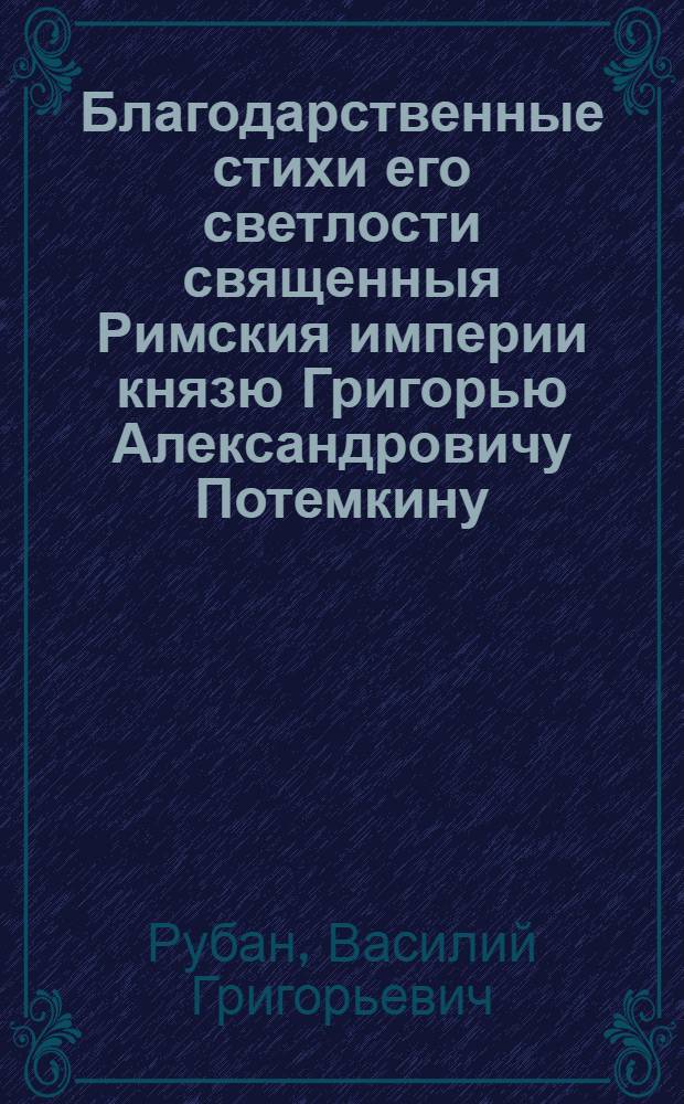 Благодарственные стихи его светлости священныя Римския империи князю Григорью Александровичу Потемкину, высокоповелительному господину генералу-фельдмаршалу, сенатору, Государственной Военной коллегии президенту, главнокомандующему легкою конницею регулярною, не регулярною и многими другими сухопутными и морскими военными силами, екатеринославскому и таврическому генерал-губернатору, ея императорскаго величества генерал-адъютанту, действительному камергеру, войск генерал-инспектору,-