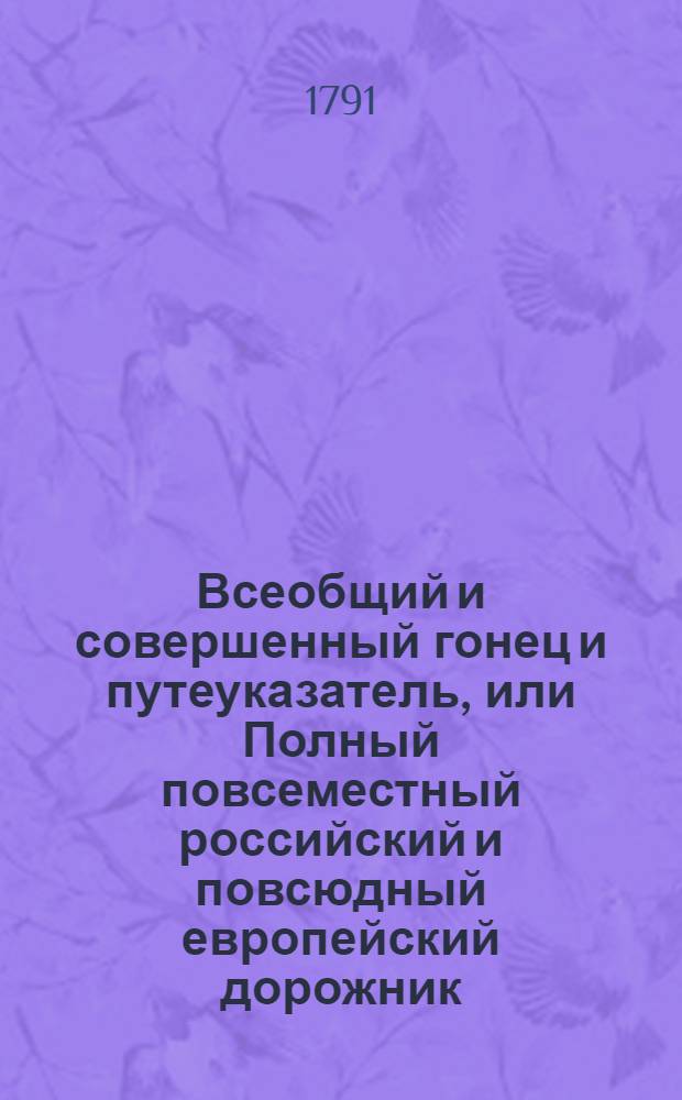 Всеобщий и совершенный гонец и путеуказатель, или Полный повсеместный российский и повсюдный европейский дорожник : Исправно и верно показующий по нынешнему разделению на губернии и области всей Российской империи и прочих европейских держав почтовые пути, ходячие в Европе денги, ныне употребляемыя меры и весы, с уравнением оных противу российских и австрийских, и с приобщением известий о приходе и отходе почт, о платеже поскольку берется весовых денег за отправляемыя из России и других земель в иностранныя государства письма, штафеты, и курьерских прогонов, и многих других самонужнейших и необходимых сведений для всех путешествующих дорожных, ездоков и проч