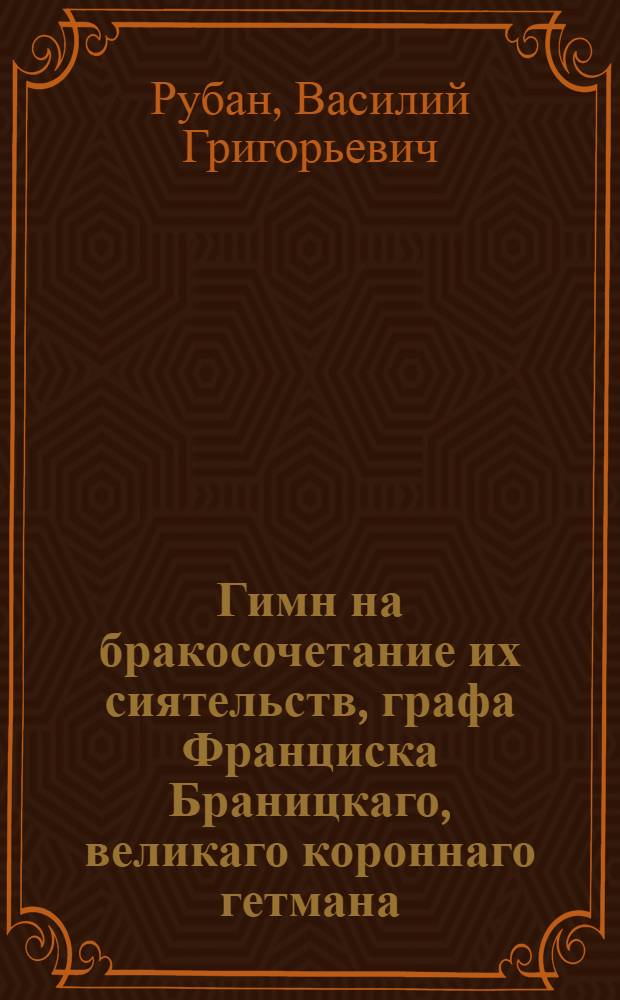 Гимн на бракосочетание их сиятельств, графа Франциска Браницкаго, великаго короннаго гетмана, разных орденов кавалера и графини Александры Васильевны, урожденной Энгельгардовой, ея императорскаго величества, самодержицы всероссийской камер-фрейлины. : Благополучно совершившееся ноября 8 дня 1781 года