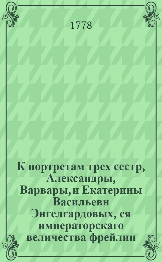 К портретам трех сестр, Александры, Варвары, и Екатерины Васильевн Энгелгардовых, ея императорскаго величества фрейлин