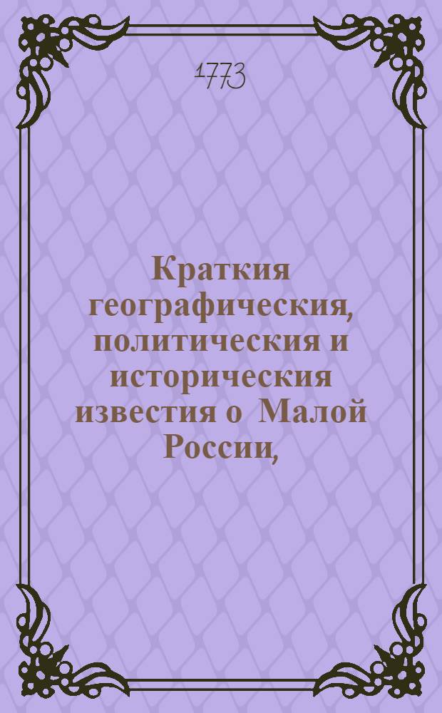 Краткия географическия, политическия и историческия известия о Малой России, : С приобщением украинских трактатов и известий о почтах, також списка духовных и светских тамо находящихся ныне чинов, числе народа и прочая