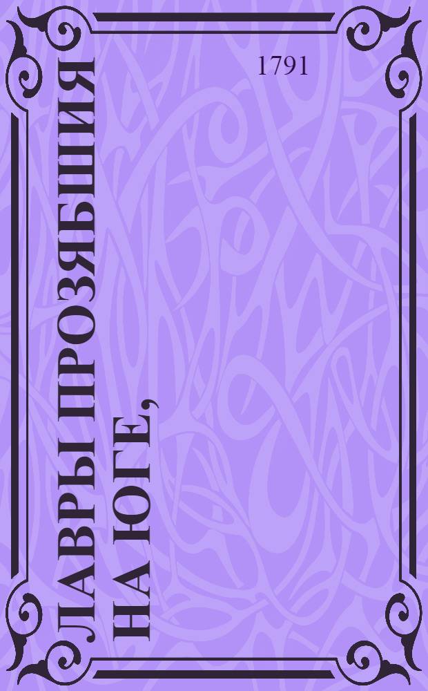 Лавры прозябшия на Юге, : Из побед, императорским российским воинством над турками, одержанных в окончании 1790 года, поражением и пленением оных на Кубани, взятием Измаила и других, по обеим сторонам Дуная, в Бессарабии и Булгарии лежащих турецких городов и крепостей, под главным начальством, высокоповелительнаго господина генерала-фелдьмаршала, Екатеринославских и Черноморских козацких войск великаго гетмана, многих орденов кавалера, и прочая, светлейшаго князя Григория Александровича Потемкина-Таврическаго
