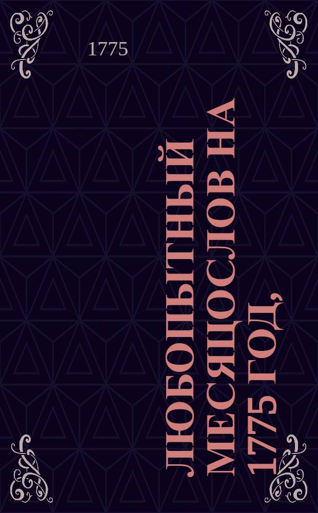 Любопытный месяцослов на 1775 год, : Изъявляющий и на все простыя лета, кроме высокосных, числа, или дни месяцов, по старому и новому стилю, то есть грекороссийскаго и грегориянскаго, немцами и всею почти Европою употребляемаго, також жидовскаго, турецкаго, древняго римскаго, или нынешняго ученаго месяцослова. : С приобщением леточисления и других достопамятностей, как то Исторических и географических известий, разных трактов и прочаго