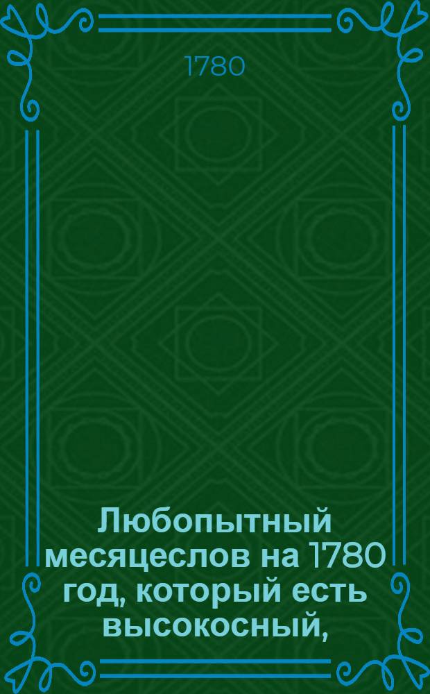 Любопытный месяцеслов на 1780 год, который есть высокосный, : С показанием российских, григорианских, жидовских и турецких лет и месяцов; : И с приобщением пространнаго летоисчисления российских достопамятностей и проч