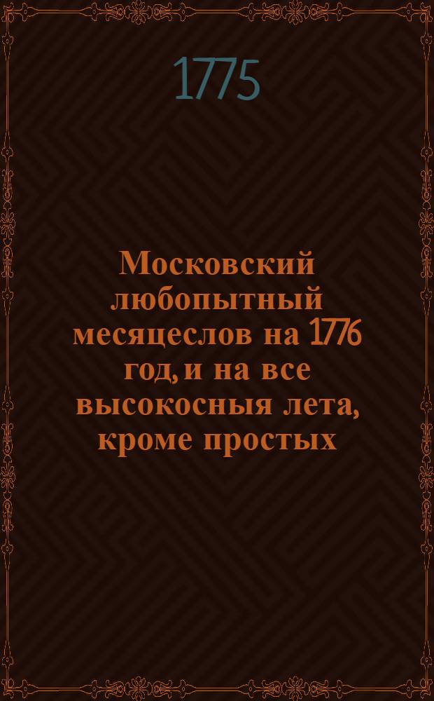 Московский любопытный месяцеслов на 1776 год, и на все высокосныя лета, кроме простых, : Показующий числа, или дни месяцов по старому и новому стилю, то есть греко-российскаго и грегорианскаго, немцами и всею почти Европою употребляемаго, також древняго римскаго календнаго, или нынешняго ученаго месяцеслова, : С приобщением леточисления и других достопамятностей исторических, географических и прочих