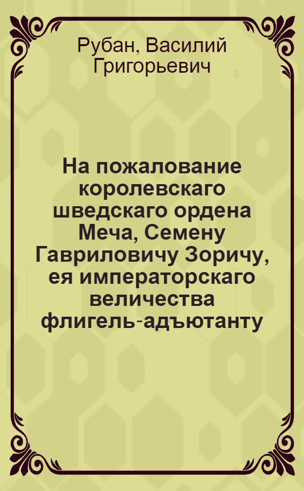На пожалование королевскаго шведскаго ордена Меча, Семену Гавриловичу Зоричу, ея императорскаго величества флигель-адъютанту, гусарскаго Ахтырскаго полку полковнику, командующему лейб-гусарским эскадроном, и лейб-казацких конвойных рот шефу, военных орденов: императорскаго российскаго святаго великомученика и победоносца Георгия 4 и королевскаго шведскаго Меча 1 классов, кавалеру