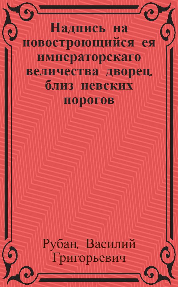 Надпись на новостроющийся ея императорскаго величества дворец, близ невских порогов, в 30 верстах от Санктпетербурга, по Шлиссельбургской дороге, при мызе Пелле. : 1785 года