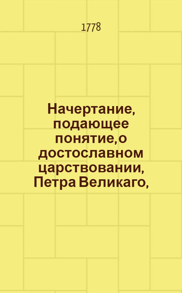 Начертание, подающее понятие, о достославном царствовании, Петра Великаго, : С приобщением хронологической росписи главнейших дел и приключений жизни, сего великаго государя