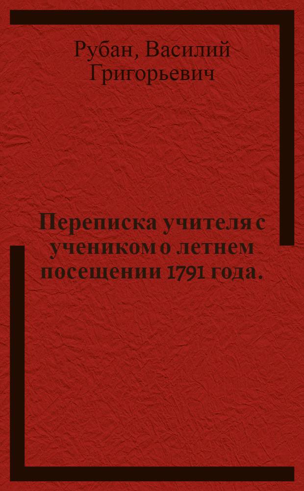 Переписка учителя с учеником о летнем посещении 1791 года.; И Елегия, о славе стихотворцов из Овидия, умершаго в первое столетие по Р. Х.: Переведенная с латинскаго языка. / В.Р
