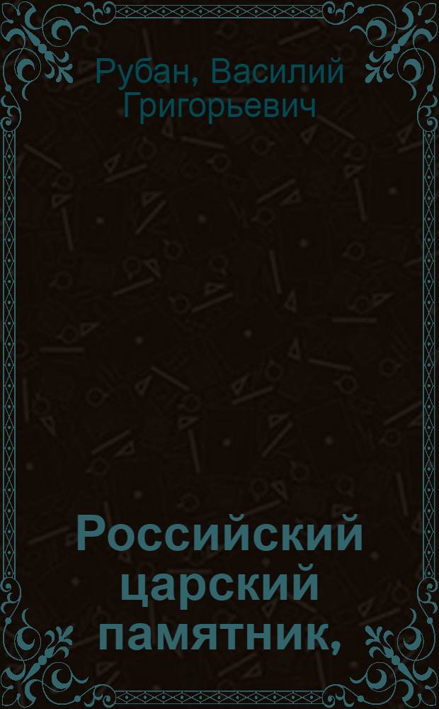 Российский царский памятник, : Содержащий, по порядку алфавита, краткое описание жизни, в бозе почивающих благочестивейших российских государей, их супруг и чад обоего пола, всех, коих имена внесены в церковные реестры царских панихид; : С показанием времен и мест рождения, пребывания, кончины и погребения оных, с изъявлением дней их памяти : И с приобщением панихиднаго реестра, по дням и месяцам всего лета; как и росписей владетельных великих князей российских и всех губерний, наместничеств и областей, такожде и всех епархий, с означением в первых перечневаго числа городов, имеющих округи или уезды, и когда оные открыты; а в последних числа монастырей и церквей, и времени учреждения оных