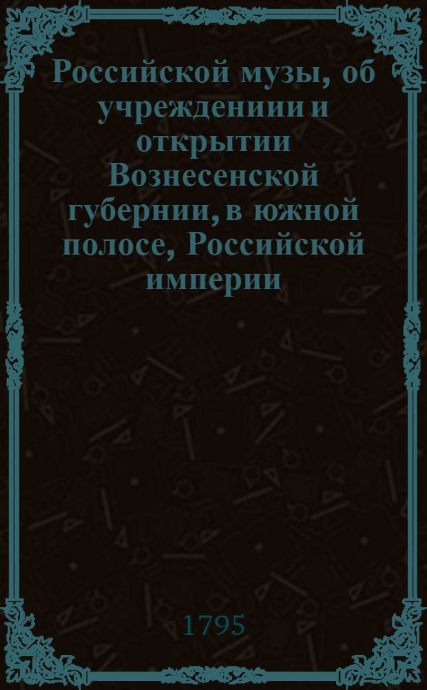 Российской музы, об учреждениии и открытии Вознесенской губернии, в южной полосе, Российской империи, : Послание к Овидию, знаменитому римскому стихотворцу, в сей стране жившему и скончавшемуся в первом веке по Р. Х. в царствование в Риме Августа и Тиверия кесарей, и погребенному при Понте Эвксинском, или Черном море, при устье древняго Тираса, или нынешняго Днестра, в месте, прежде Томи, после Аджидера, ныне же Овидиополь названном, приписном сея губернии городе, в Тираспольской округе, в котором находится военная стража и портовая таможенная застава