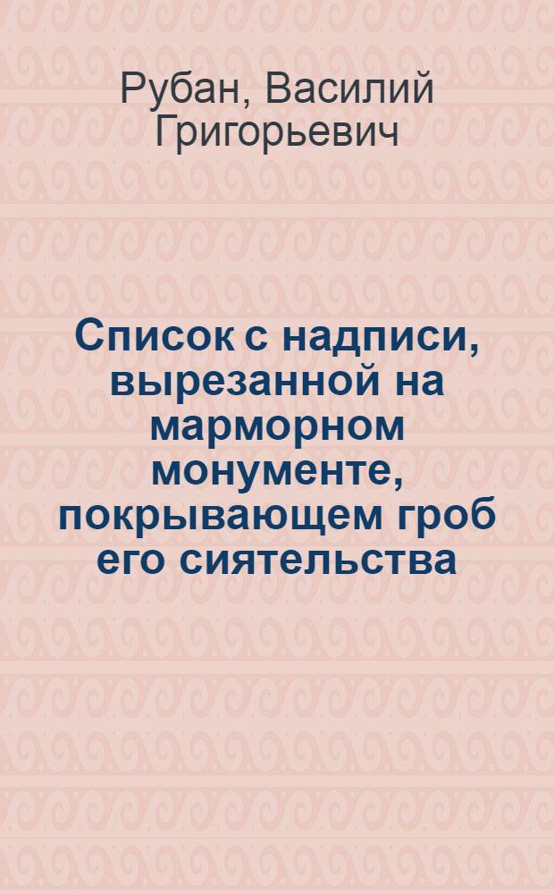 Список с надписи, вырезанной на марморном монументе, покрывающем гроб его сиятельства, покойнаго господина статскаго советника, князя Сергия Васильевича Мещерскаго, при царствующем святаго Петра граде, в Свято-Троицком Александро-Невском монастыре при входе в оный, по левую сторону дороги, идучи к деревянной Благовещенской церькве.