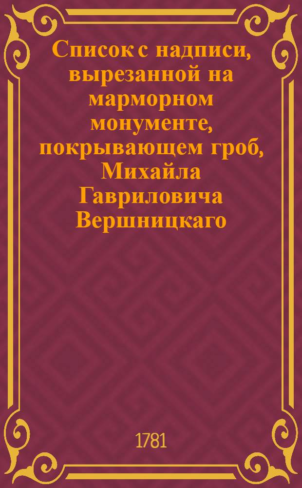 Список с надписи, вырезанной на марморном монументе, покрывающем гроб, Михайла Гавриловича Вершницкаго, при царствующем святаго Петра граде, в Троицком Александроневском монастыре, по правую сторону дороги, идучи от деревянной Благовещенской церкви, к колокольне.