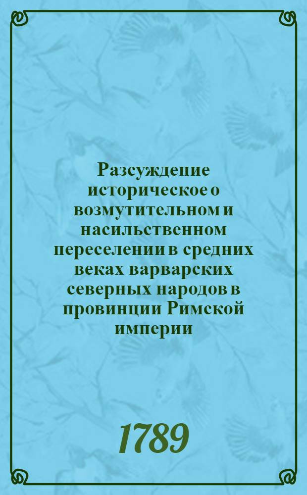 Разсуждение историческое о возмутительном и насильственном переселении в средних веках варварских северных народов в провинции Римской империи, пришедшей тогда в безсилие, и напоследок ими до основания разоренной; : С присовокуплением перемен, возпоследовавших оттуду в народном духе, в нравах, в религии, в науках, в торговле и в образе правления