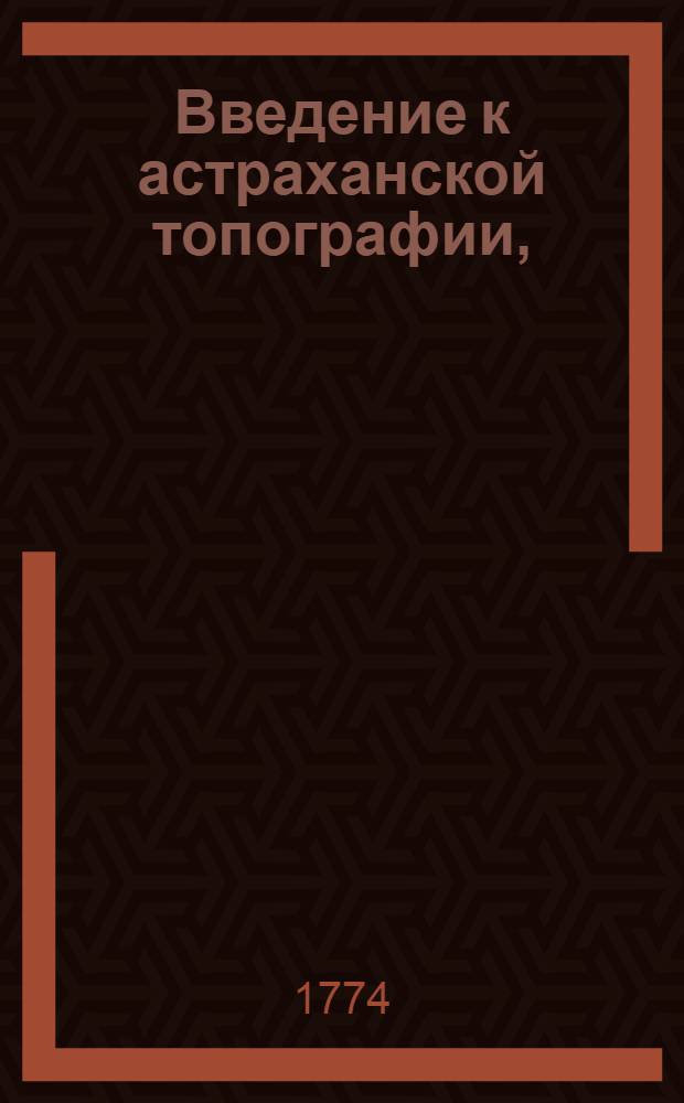 Введение к астраханской топографии, : Представляющее в первой части разныя известия о древнем состоянии сей губернии, и обитавших в ней народов; а во второй о покорении сего царства под державу российских монархов