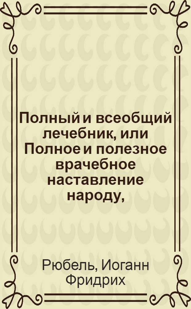Полный и всеобщий лечебник, или Полное и полезное врачебное наставление народу, : Содержащее в себе ясное и подробное описание всех возможных признаков, всех причин и разных средств к излечению всяких как внутренних, так и наружных болезней, случающихся разнаго состояния людям: : С показанием составов, действий и приемов лекарств вкупе с осторожностями, при употреблениии оных наблюдаемыми