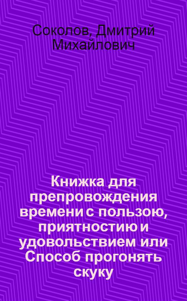 Книжка для препровождения времени с пользою, приятностию и удовольствием или Способ прогонять скуку