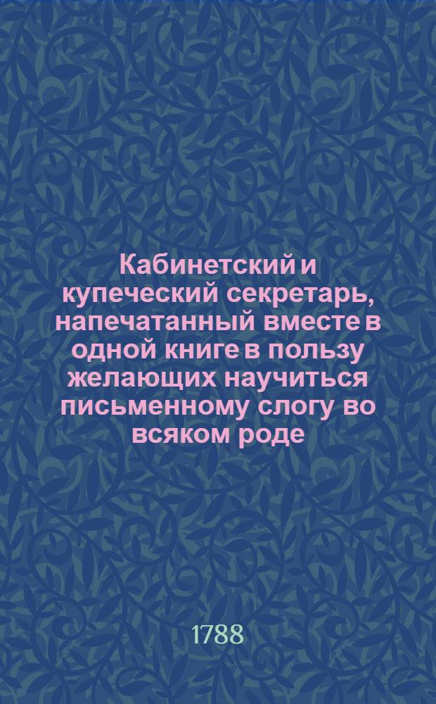 Кабинетский и купеческий секретарь, напечатанный вместе в одной книге в пользу желающих научиться письменному слогу во всяком роде. Или Собрание наилучших и употребительнейших писем о всяких материях и на всякой случай : С краткими наставлениями для сочинения оных, и с приобщением писем касающихся до купеческих дел, росписок, верющих и договорных писем, контрактов и векселей. Ч.2