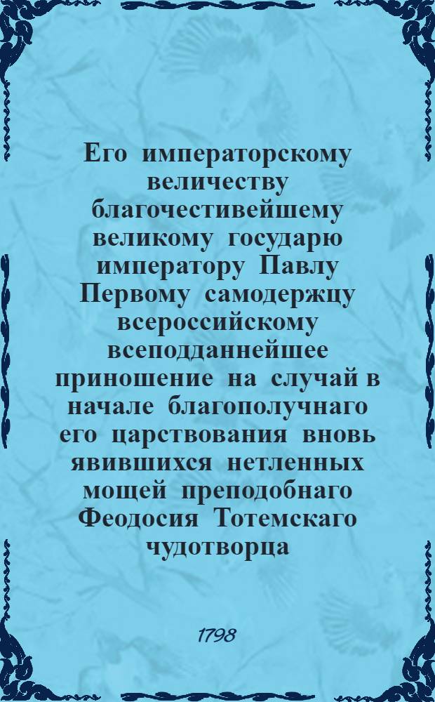Его императорскому величеству благочестивейшему великому государю императору Павлу Первому самодержцу всероссийскому всеподданнейшее приношение на случай в начале благополучнаго его царствования вновь явившихся нетленных мощей преподобнаго Феодосия Тотемскаго чудотворца.