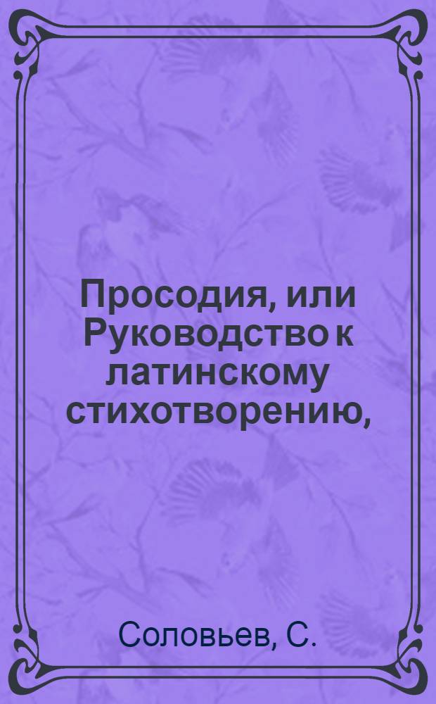 Просодия, или Руководство к латинскому стихотворению, : Для пользы российскаго юношества